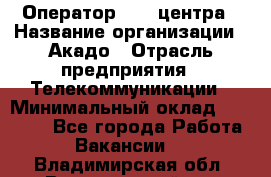 Оператор Call-центра › Название организации ­ Акадо › Отрасль предприятия ­ Телекоммуникации › Минимальный оклад ­ 30 000 - Все города Работа » Вакансии   . Владимирская обл.,Вязниковский р-н